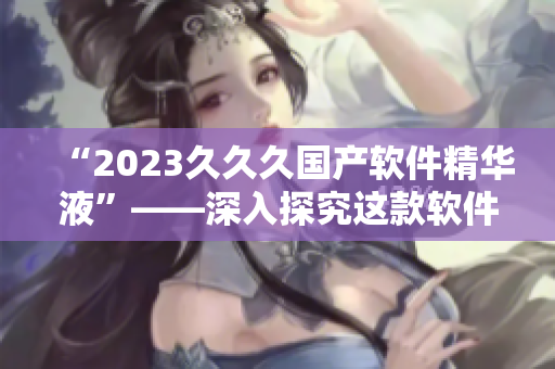 “2023久久久国产软件精华液”——深入探究这款软件的独特之处
