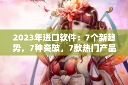 2023年进口软件：7个新趋势，7种突破，7款热门产品解析
