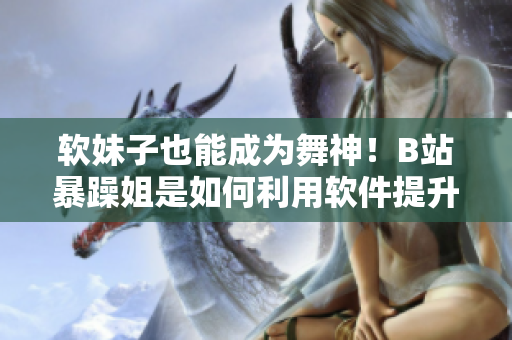 软妹子也能成为舞神！B站暴躁姐是如何利用软件提升舞蹈技巧的？