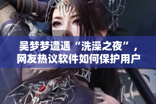 吴梦梦遭遇“洗澡之夜”，网友热议软件如何保护用户隐私