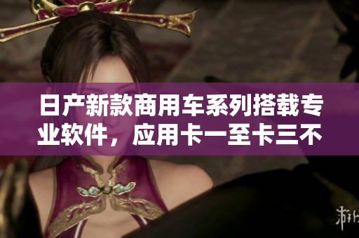 日产新款商用车系列搭载专业软件，应用卡一至卡三不同场景