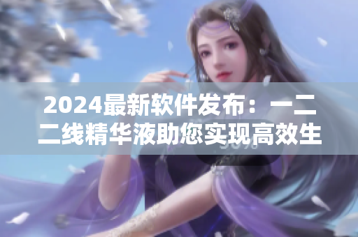 2024最新软件发布：一二二线精华液助您实现高效生产