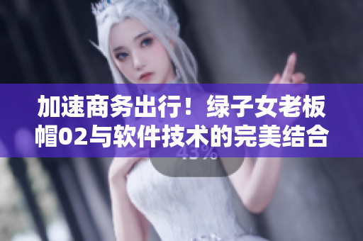 加速商务出行！绿子女老板帽02与软件技术的完美结合