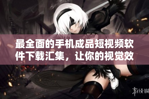 最全面的手机成品短视频软件下载汇集，让你的视觉效果更出色！