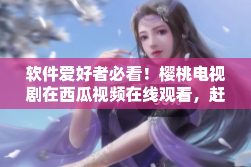 软件爱好者必看！樱桃电视剧在西瓜视频在线观看，赶快下载体验吧！