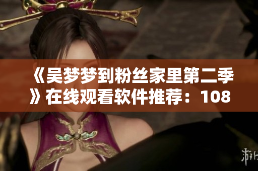 《吴梦梦到粉丝家里第二季》在线观看软件推荐：1080P高清新华网