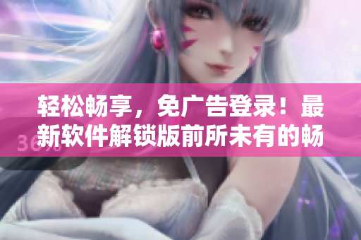 轻松畅享，免广告登录！最新软件解锁版前所未有的畅爽体验！