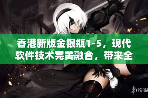 香港新版金银瓶1-5，现代软件技术完美融合，带来全新阅读体验！
