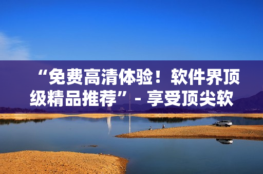 “免费高清体验！软件界顶级精品推荐”- 享受顶尖软件智慧的极致体验