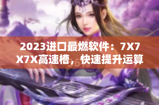 2023进口最燃软件：7X7X7X高速槽，快速提升运算效率！
