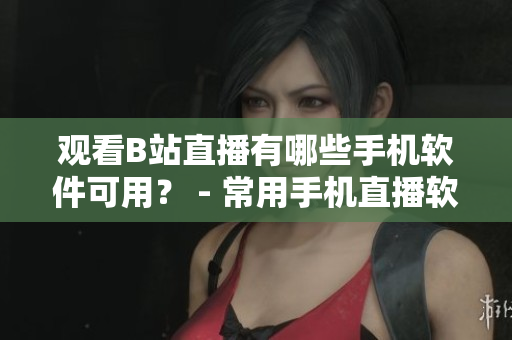 观看B站直播有哪些手机软件可用？ - 常用手机直播软件推荐