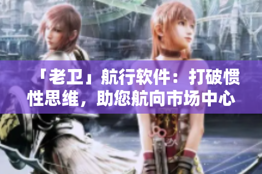「老卫」航行软件：打破惯性思维，助您航向市场中心