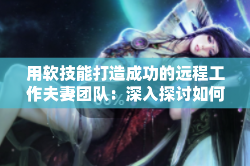 用软技能打造成功的远程工作夫妻团队：深入探讨如何优化沟通技巧