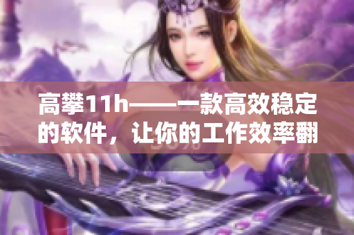 高攀11h——一款高效稳定的软件，让你的工作效率翻倍！