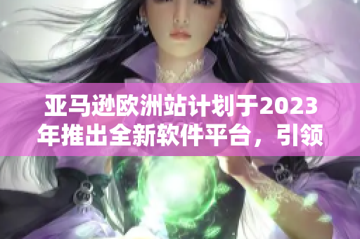 亚马逊欧洲站计划于2023年推出全新软件平台，引领未来电商发展