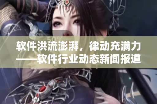 软件洪流澎湃，律动充满力——软件行业动态新闻报道
