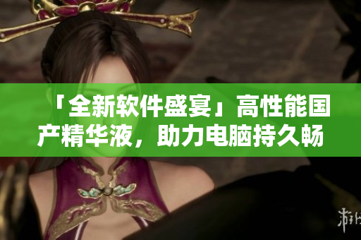 「全新软件盛宴」高性能国产精华液，助力电脑持久畅游！