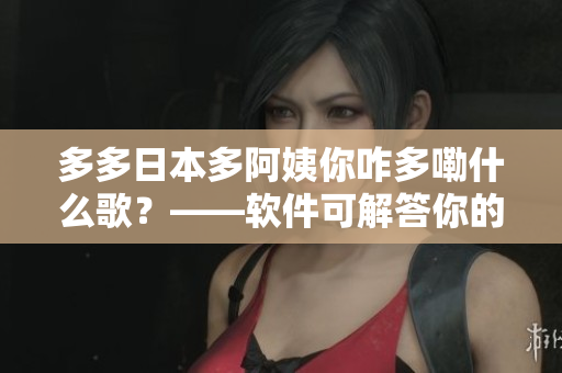 多多日本多阿姨你咋多嘞什么歌？——软件可解答你的歌名疑惑！