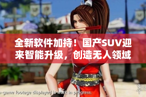 全新软件加持！国产SUV迎来智能升级，创造无人领域新标杆