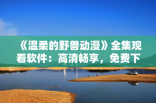 《温柔的野兽动漫》全集观看软件：高清畅享，免费下载，无广告打扰！