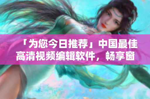 「为您今日推荐」中国最佳高清视频编辑软件，畅享窗口创意，快速出片！！