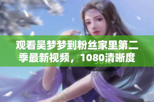观看吴梦梦到粉丝家里第二季最新视频，1080清晰度全记录