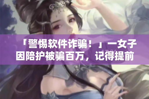 「警惕软件诈骗！」一女子因陪护被骗百万，记得提前下载正版护理软件