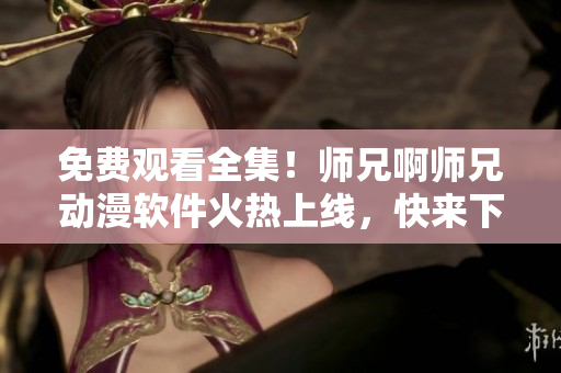 免费观看全集！师兄啊师兄动漫软件火热上线，快来下载！