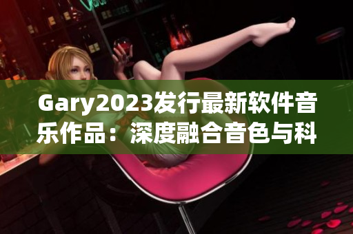 Gary2023发行最新软件音乐作品：深度融合音色与科技引领未来