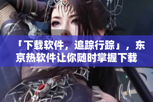 「下载软件，追踪行踪」，东京热软件让你随时掌握下载进度