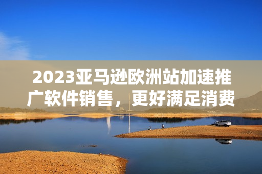 2023亚马逊欧洲站加速推广软件销售，更好满足消费者需求