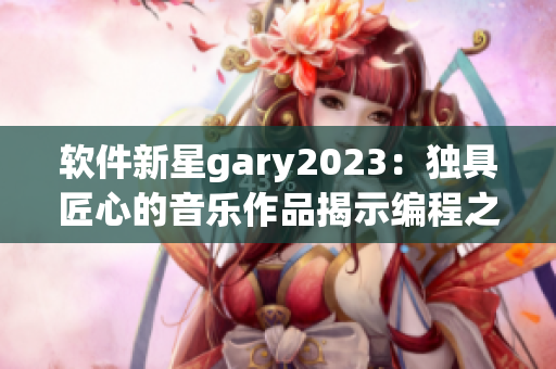 软件新星gary2023：独具匠心的音乐作品揭示编程之美
