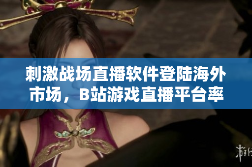 刺激战场直播软件登陆海外市场，B站游戏直播平台率先尝鲜！