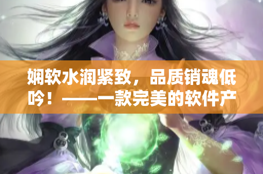 娴软水润紧致，品质销魂低吟！——一款完美的软件产品