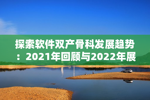 探索软件双产骨科发展趋势：2021年回顾与2022年展望