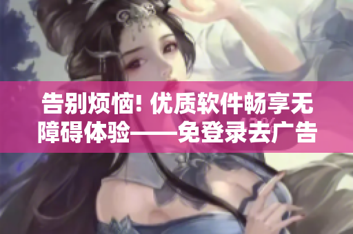 告别烦恼! 优质软件畅享无障碍体验——免登录去广告版本发布!