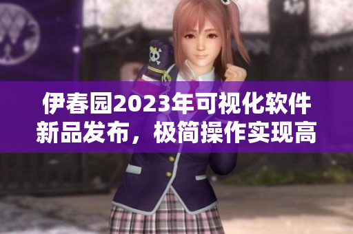 伊春园2023年可视化软件新品发布，极简操作实现高效办公