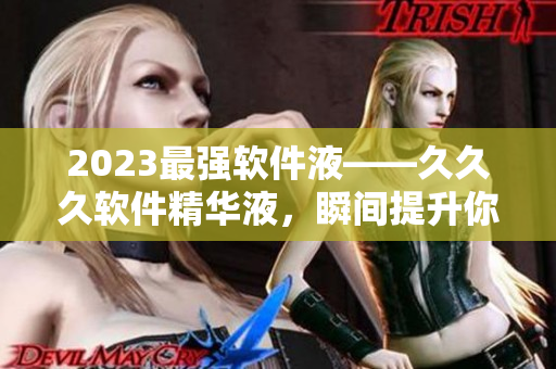 2023最强软件液——久久久软件精华液，瞬间提升你的软件操作能力！