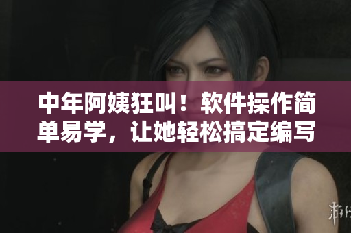 中年阿姨狂叫！软件操作简单易学，让她轻松搞定编写工作