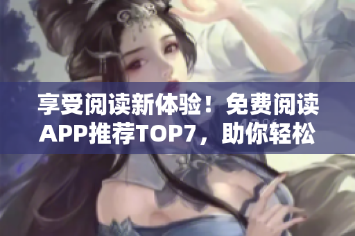 享受阅读新体验！免费阅读APP推荐TOP7，助你轻松掌控阅读习惯！