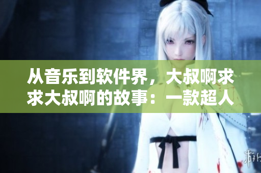从音乐到软件界，大叔啊求求大叔啊的故事：一款超人气软件背后的成长历程