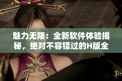 魅力无限：全新软件体验揭秘，绝对不容错过的H版全览