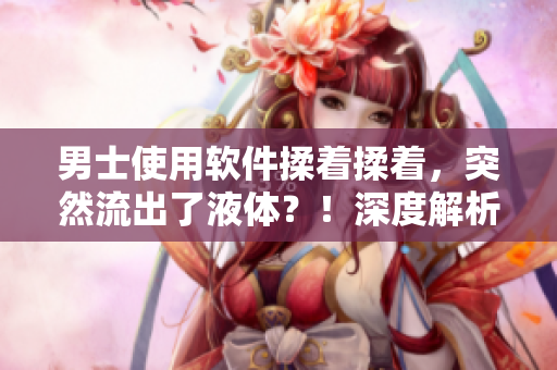 男士使用软件揉着揉着，突然流出了液体？！深度解析背后原因