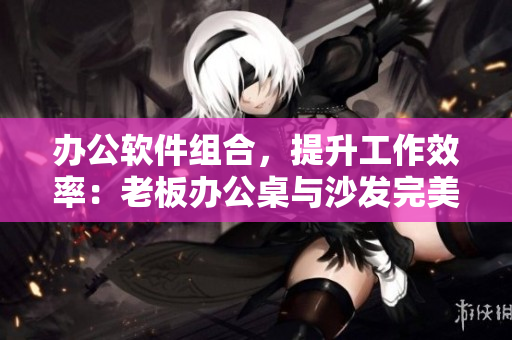 办公软件组合，提升工作效率：老板办公桌与沙发完美搭配