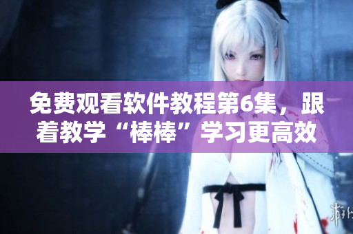 免费观看软件教程第6集，跟着教学“棒棒”学习更高效！