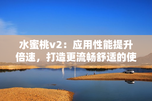 水蜜桃v2：应用性能提升倍速，打造更流畅舒适的使用体验