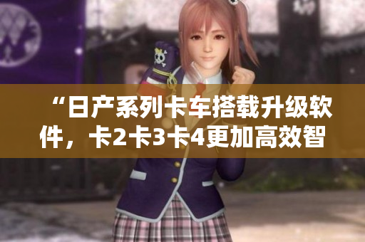“日产系列卡车搭载升级软件，卡2卡3卡4更加高效智能！”