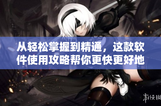 从轻松掌握到精通，这款软件使用攻略帮你更快更好地解决问题！