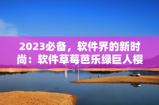 2023必备，软件界的新时尚：软件草莓芭乐绿巨人樱桃秋葵粉色