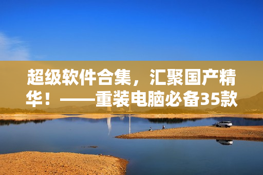 超级软件合集，汇聚国产精华！——重装电脑必备35款软件大集合